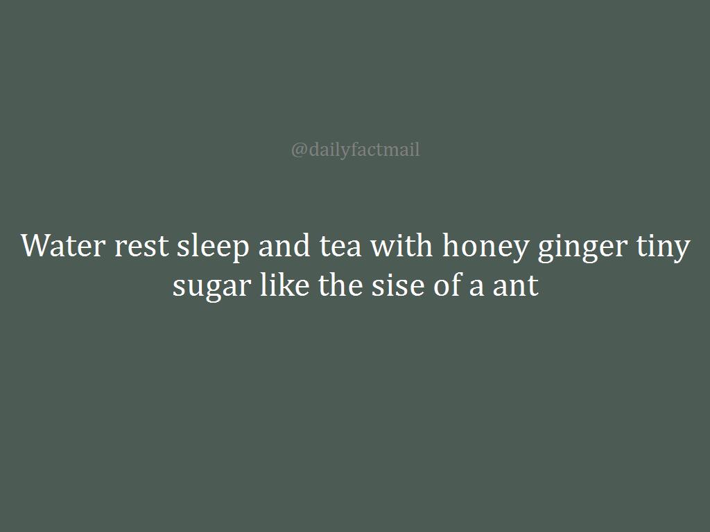 Water rest sleep and tea with honey ginger tiny sugar like the sise of a ant